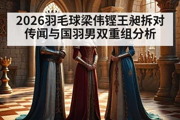 2026羽毛球梁伟铿王昶拆对传闻与国羽男双重组分析